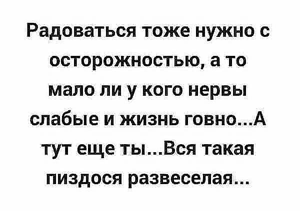 Радоваться тоже нужно с осторожностью а то мало ли у кого нервы слабые и жизнь говноА тут еще тыВся такая пиздося развеселая
