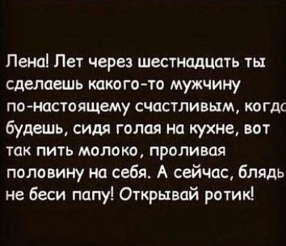 Лена Лет через шестнадцать ты сделаешь какого то мужчину понастоящему счастливым когдс будешь сидя голая на кухне вот так пить молоко проливая половину на себя А сейчас блядь не беси папу Открывай ротик