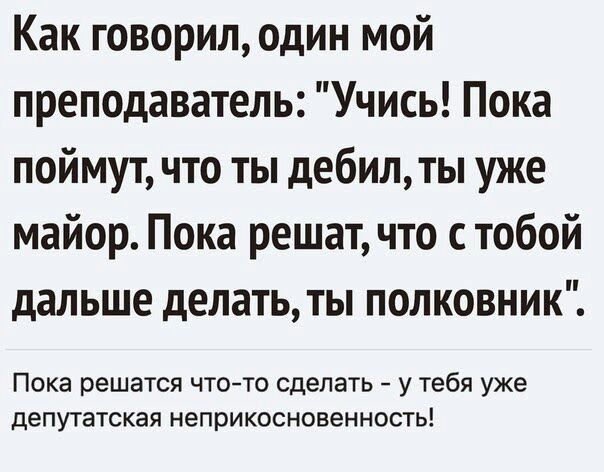 Как говорилодин мой преподаватель Учись Пока поймут что ты дебилты уже майор Пока решат что с тобой дальше делать ты полковник Пока решатся ЧТО ТО сделать У Тебя уже депутатская НеПРИКОСНОВеННОСТЬ