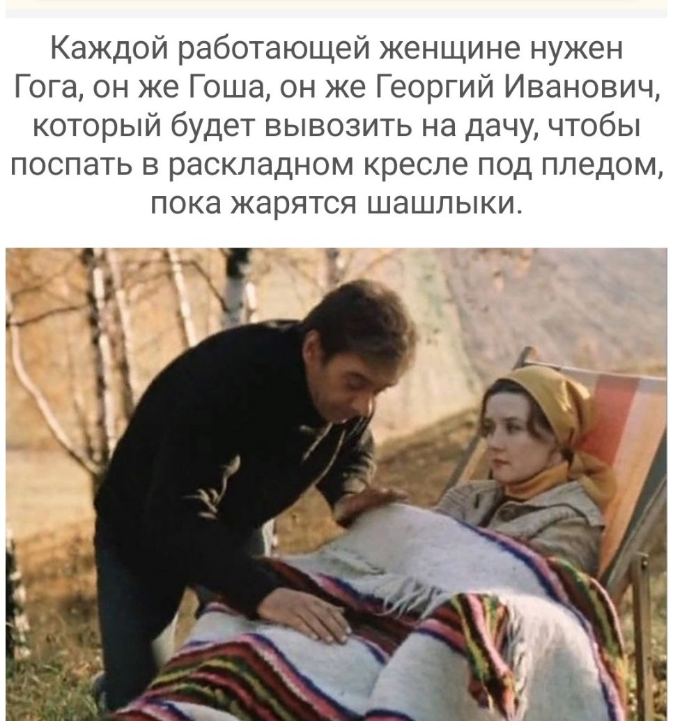 Каждой работающей женщине нужен Гога он же Гоша он же Георгий Иванович который будет вывозить на дачу чтобы поспать в раскладном кресле под пледом ПОКд жарятся ШЭШЛЫКИ