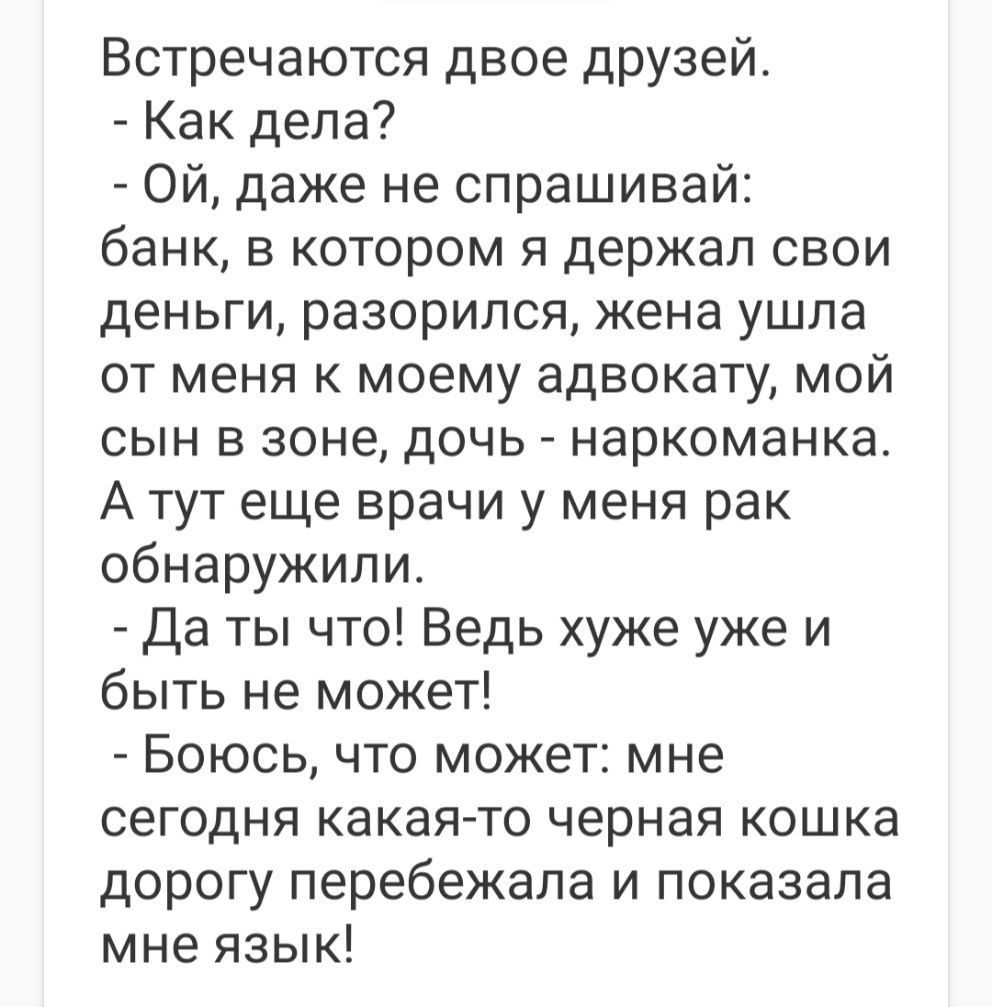 Встречаются двое друзей Как дела Ой даже не спрашивай банк в котором я держал свои деньги разорился жена ушла от меня к моему адвокату мой сын в зоне дочь наркоманка А тут еще врачи у меня рак обнаружили Да ты что Ведь хуже уже и быть не может Боюсь что может мне сегодня какая то черная кошка дорогу перебежала и показала мне язык