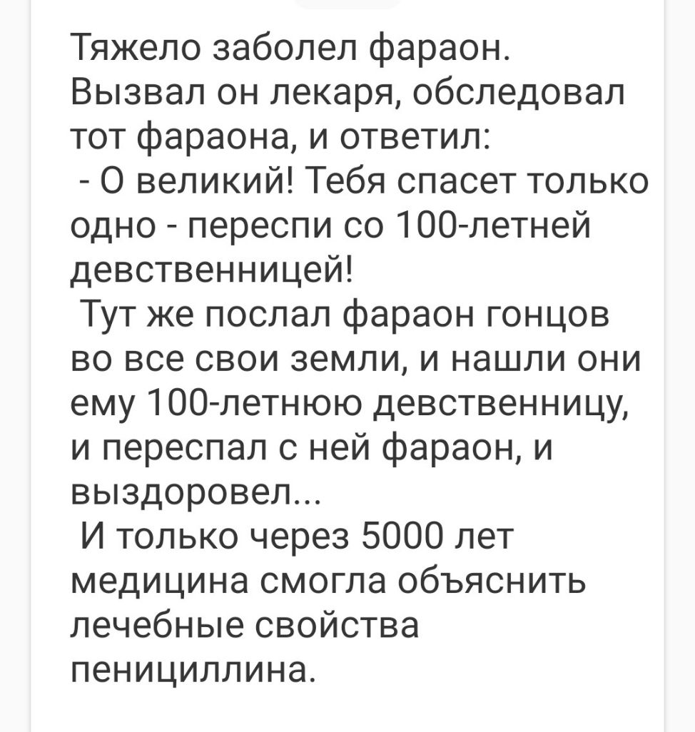 Тяжело заболел фараон Вызвал он лекаря обследовал тот фараона и ответил О великий Тебя спасет только одно переспи со 100 летней девственницей Тут же послал фараон гонцов во все свои земли и нашли они ему ТОО летнюю девственницу и переспал с ней фараон и выздоровел И только через 5000 лет медицина смогла объяснить лечебные свойства пенициллина