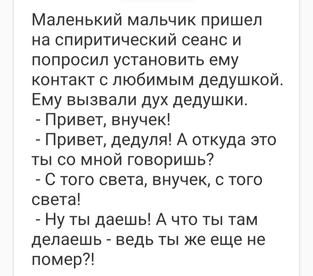 Маленький мальчик пришел на спиритический сеанс и попросил установить ему контакт с любимым дедушкой Ему вызвали дух дедушки Привет внучек Привет дедуля А откуда это ты со мной говоришь С того света внучек с того света Ну ты даешь А что ты там делаешь ведь ты же еще не помер