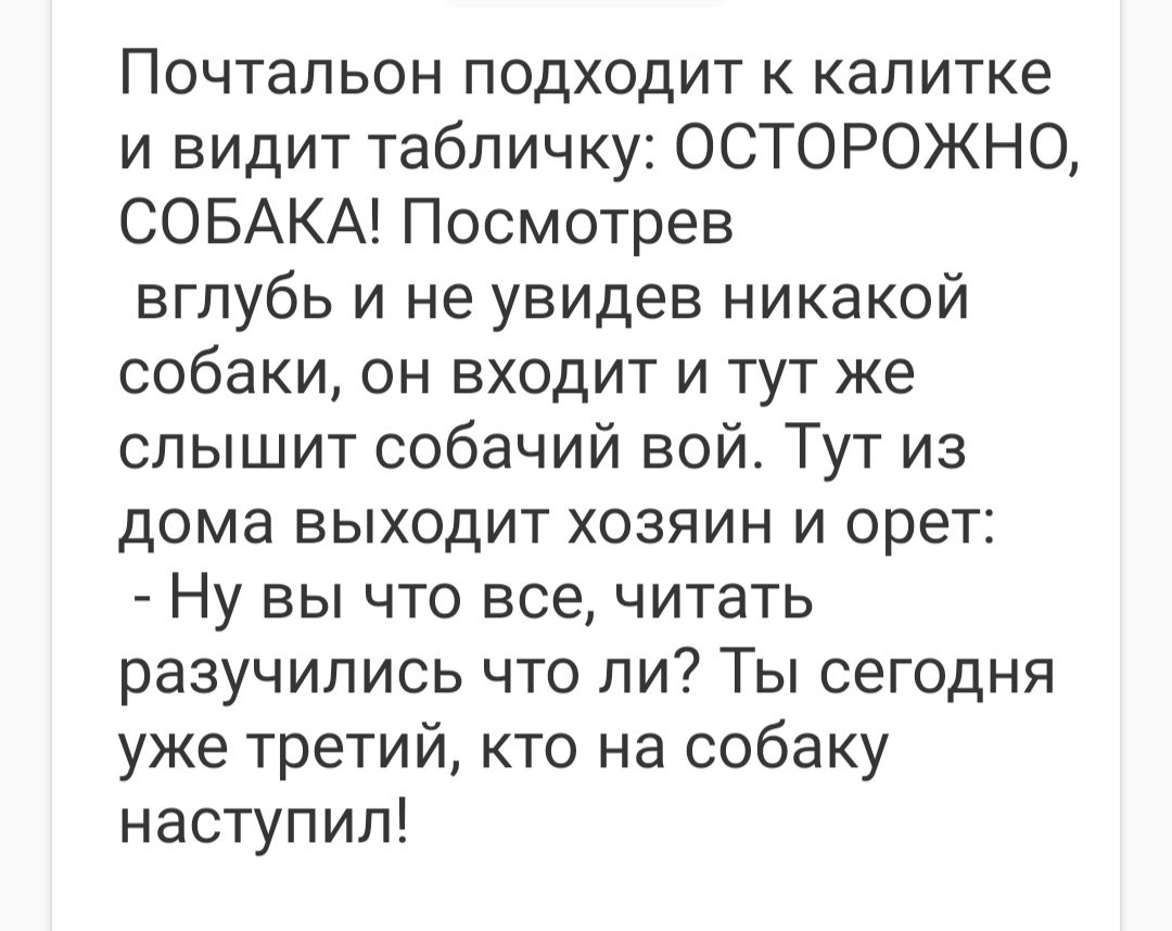 Почтальон подходит к калитке и видит табличку ОСТОРОЖНО СОБАКА Посмотрев вглубь и не увидев никакой собаки он входит и тут же слышит собачий вой Тут из дома выходит хозяин и орет Ну вы что все читать разучились что ли Ты сегодня уже третий кто на собаку наступил