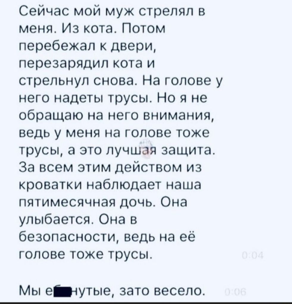 Сейчас мой муж стрелял в меня Из кота Потом перебежал к двери перезарядил кота и стрельнул снова На голове у него надеты трусы Но я не обращаю на него внимания ведь у меня на голове тоже трусы а это лучшая защита За всем этим действом из кроватки наблюдает наша пятимесячная дочь Она улыбается Она в безопасности ведь на её голове тоже трусы Мы ечутые зато весело