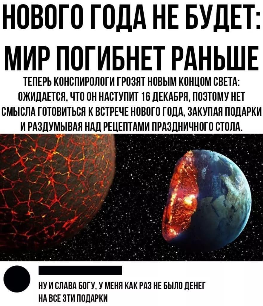 НОВОГО ГОДА НЕ БУДЕТ МИР ПОГИБНЕТ РАНЬШЕ ТЕПЕРЬ КОНОПИРОЛОГИ ГРОЗИТ НОВЫМ КОНЦОМ ОВЕТА ОЖИДАЕТСЯ ЧТО ОН НАСТУПИТ 16 ДЕКАБРЯ ПОЭТОМУ НЕТ ОМЫОЛА ГОТОВИТЬОП К ВСТРЕЧЕ НОВОГО ГОДА ЗАКУПАП ПОДАРКИ И РАЗДУМЫВАЯ НАД РЕЦЕПТАМИ ПРАЗДНИЧНОГО ОТОПА НУ И ОПАВА БОГУ У МЕНЯ КАК РАЗ НЕ БЫЛО ДЕНЕГ НА ВСЕ ОТИ ПОДАРКИ