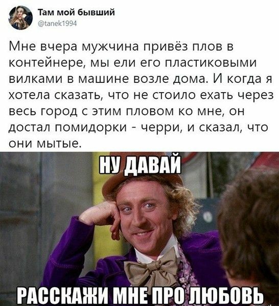 Там мой бывший тц Мне вчера мужчина привёз плов в КОНТЕЙНЕРЭ МЫ ели его ПЛаСТИКОБЫМИ вилками в машине возле дома И когда я хотела сказать что не стоило ехать через ВЕСЬ ГОРОД С ЭТИМ ПЛОВОМ КО МНЕ ОН достал помидорки черри и сказал что ОНИ мытые удивлй РАВВНАЖИ МНЕ ПР ЛЮБЙВЬ