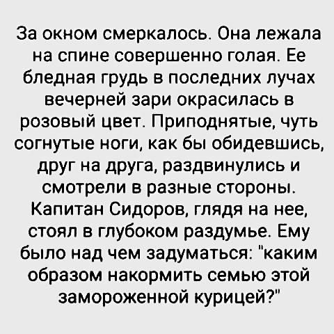 За окном смеркапось Она лежала на спине совершенно голая Ее бледная грудь в последних лучах вечерней зари окрасипась в розовый цвет Приподнятые чуть согнутые ноги как бы обидевшись друг на друга раздвинупись и смотрели в разные стороны Капитан Сидоров глядя на нее стоял в глубоком раздумье Ему было над чем задуматься каким образом накормить семью этой замороженной курицей