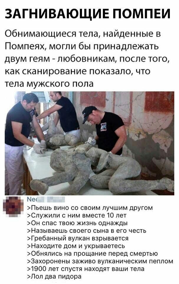 ЗАГНИВАЮЩИЕ ПОМПЕИ Обнимающиеся тела найденные в Помпеях могли бы принадлежать двум геям любовникам после того как сканирование показало что тела мужского пола м Під Ме Пьешь вино со своим лучшим другом Служили с ним вместе 10 лет 0н спас твою жизнь однажды Называешь своего сына в его честь Гребанный вулкан взрывается Находите дом и укрываетесь Обняпись на прощание перед смертью 3ахоронены заживо 