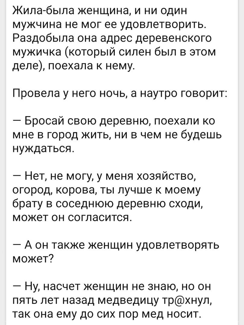 Жила была женщина и ни один мужчина не мог ее удовлетворить Раздобыла она адрес деревенского мужичка который силен был в этом деле поехала к нему Провела У НГО НОЧЬ а НЭУТРО ГОВОРИТ Бросай свою деревню поехали ко мне в город жить ни в чем не будешь нуждаться Нет не могу у меня хозяйство огород корова ты лучше к моему брату в соседнюю деревню сходи может он согласится А он также женщин удовлетворят