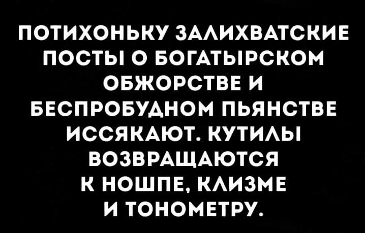 ПОТИХОНЬКУ ЗААИХВАТСКИЕ ПОСТЫ О БОГАТЫРСКОМ ОБЖОРСТВЕ И БЕСПРОБУАНОМ ПЬЯНСТВЕ ИССЯ КАЮТ КУТИАЫ ВОЗВРАЩАЮТСЯ К НОШПЕ КАИЗМЕ И ТОНОМЕТРУ