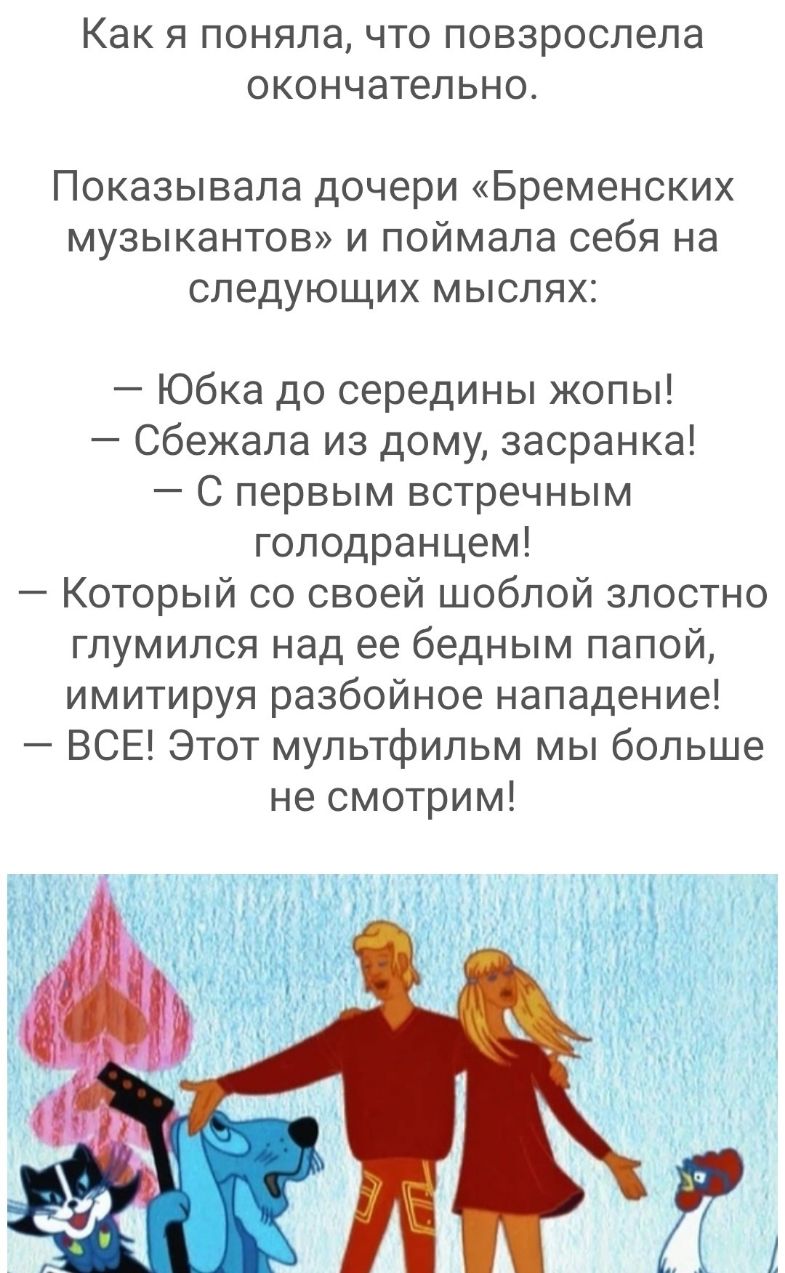 как Я поняла ЧТО ПОВЗРОСЛЭЛЭ ОКОНЧЭТеЛЬНО Показывала дочери Бременских музыкантов и поймала себя на следующих мыслях Юбка до середины жопы Сбежала из дому засранка С первым встречным голодранцем Который со своей шоблой злостно глумился над ее бедным папой имитируя разбойное нападение ВСЕ Этот мультфильм мы больше не смотрим
