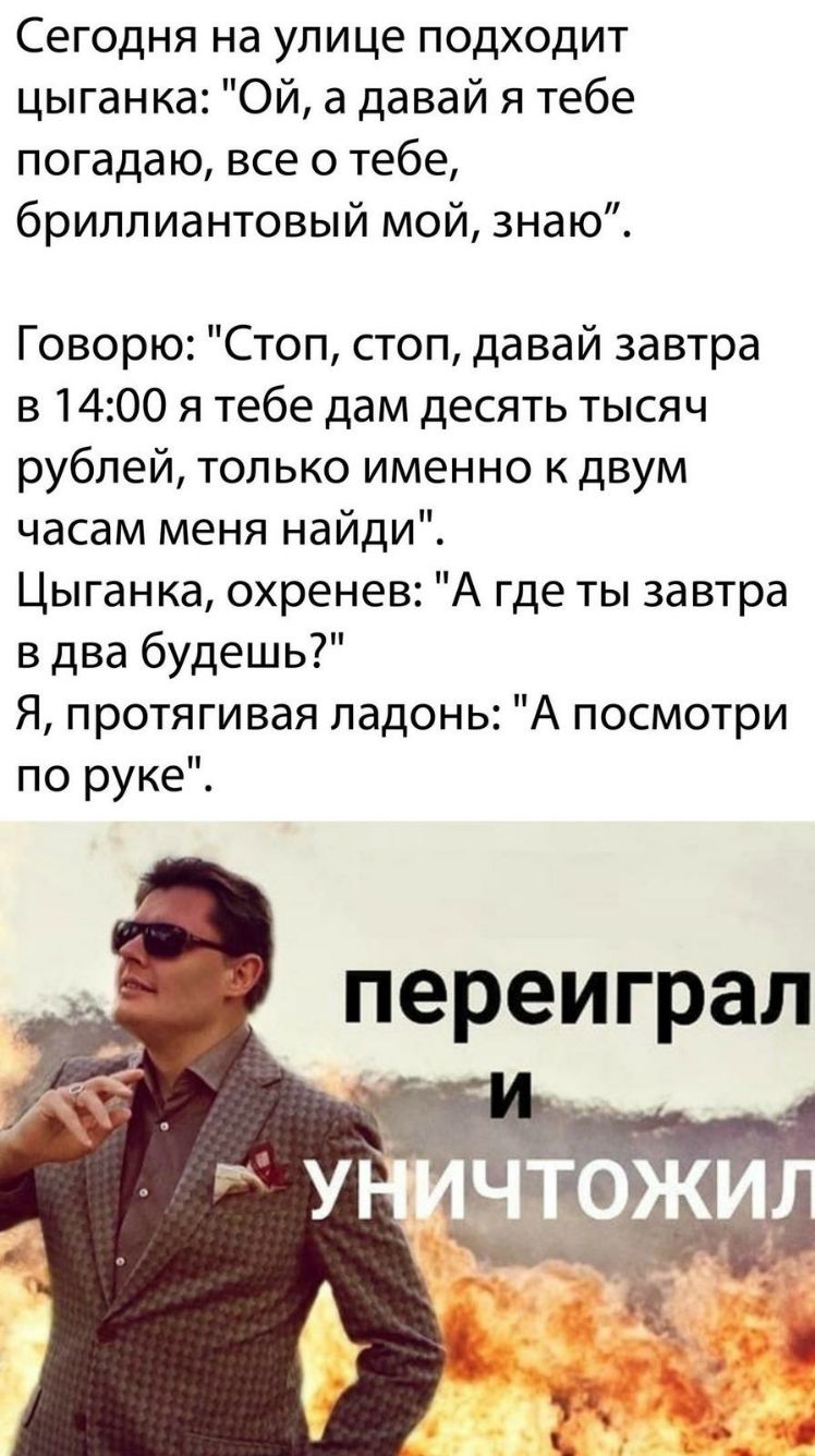 Сегодня на улице подходит цыганка Ой а давай я тебе погадаю все о тебе бриллиантовый мой знаю Говорю Стоп стоп давай завтра в 1400 я тебе дам десять тысяч рублей только именно кдвум часам меня найди Цыганка охренев А где ты завтра в два будешь Я протягивая ладонь А посмотри по руке