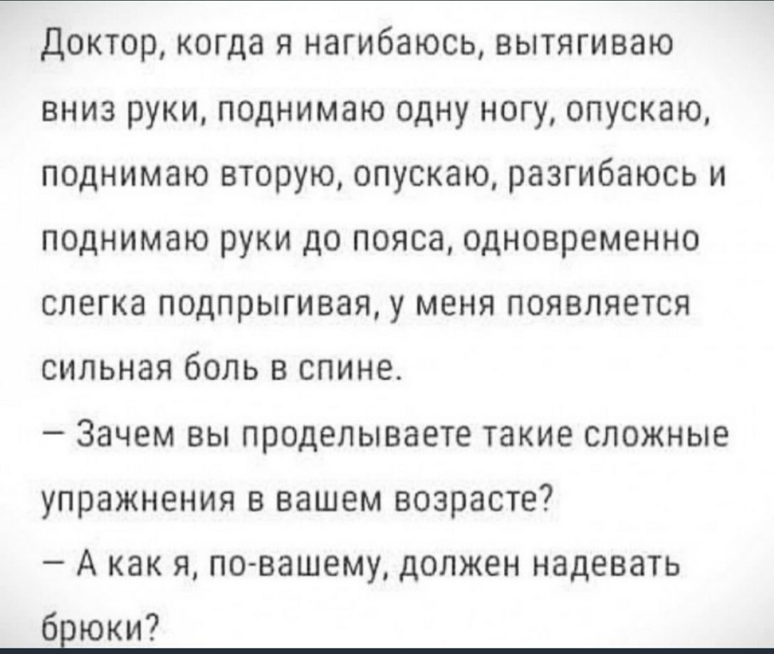 доктор когда я нагибаюсь вытягиваю вниз руки поднимаю одну ногу опускаю поднимаю вторую опускаю разгибаюсь и поднимаю руки до пояса одновременно слегка подпрыгивая у меня появляется сильная боль в спине Зачем вы проделываете такие сложные упражнения в вашем возрасте _ А как Я по вашему ДОЛЖЕН НЭДЕВЭТЬ брюки