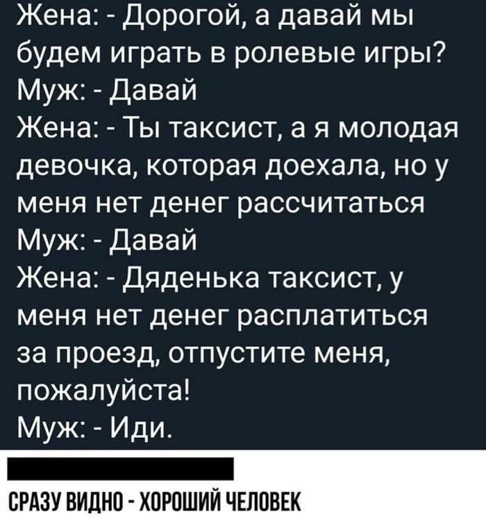 Жена Дорогой а давай мы будем играть в ролевые игры Муж Давай Жена Ты таксист а я молодая девочка которая доехала но у меня нет денег рассчитаться Муж Давай Жена Дяденька таксист у меня нет денег расплатиться за проезд отпустите меня пожалуйста Муж Иди _ СРАЗУ ВИДНО ХПРПШИЙ ЧЕЛОВЕК