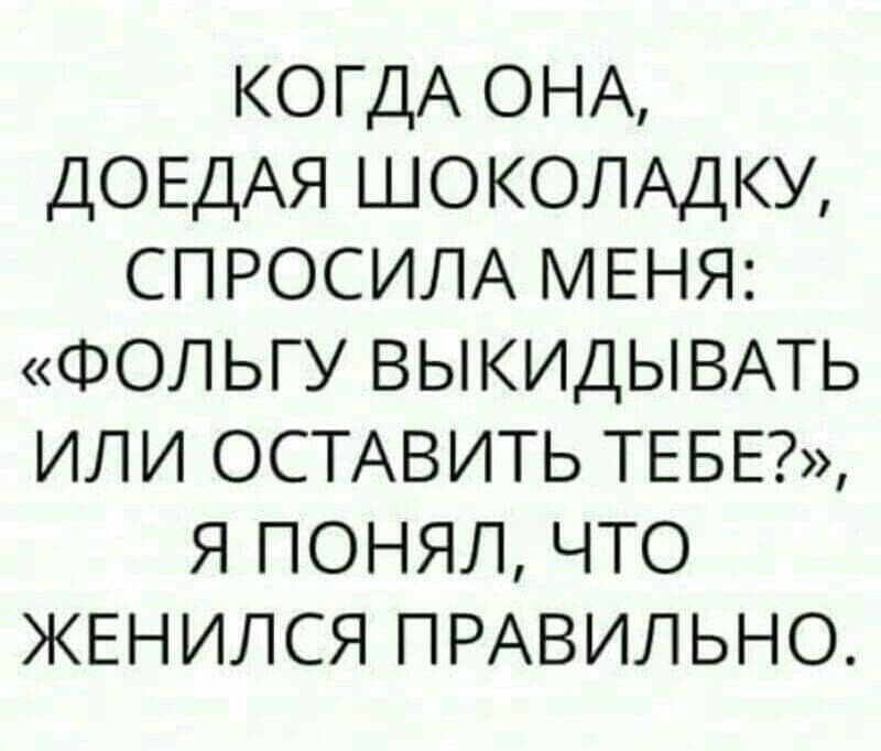 КОГДА ОНА ДОЕДАЯ ШОКОЛАДКУ спросит МЕНЯ ФОЛЬГУ ВЫКИДЫВАТЬ или ОСТАВИТЬ ТЕБЕ я понял что ЖЕНИЛСЯ ПРАВИЛЬНО