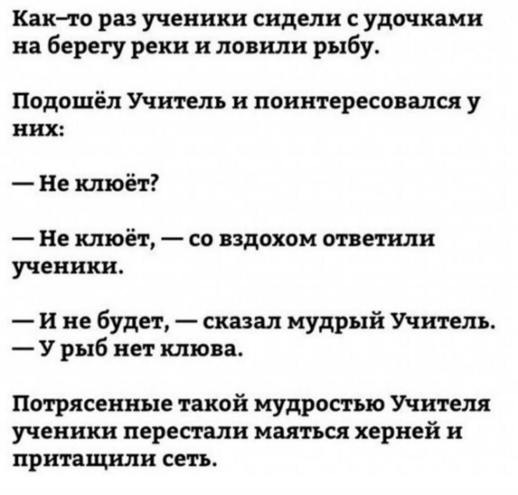 Как то раз ученики сидели с удочками на берегу реки и ловили рыбу Подошел Учитель и поинтересовался у них Не клюёт Не клюёт со вздохом ответили ученики и не будет сказал мудрый Учитель У рыб нет клюва Потрясенные такой мудростью Учителя ученики перестали маяться херней и притащили сеть