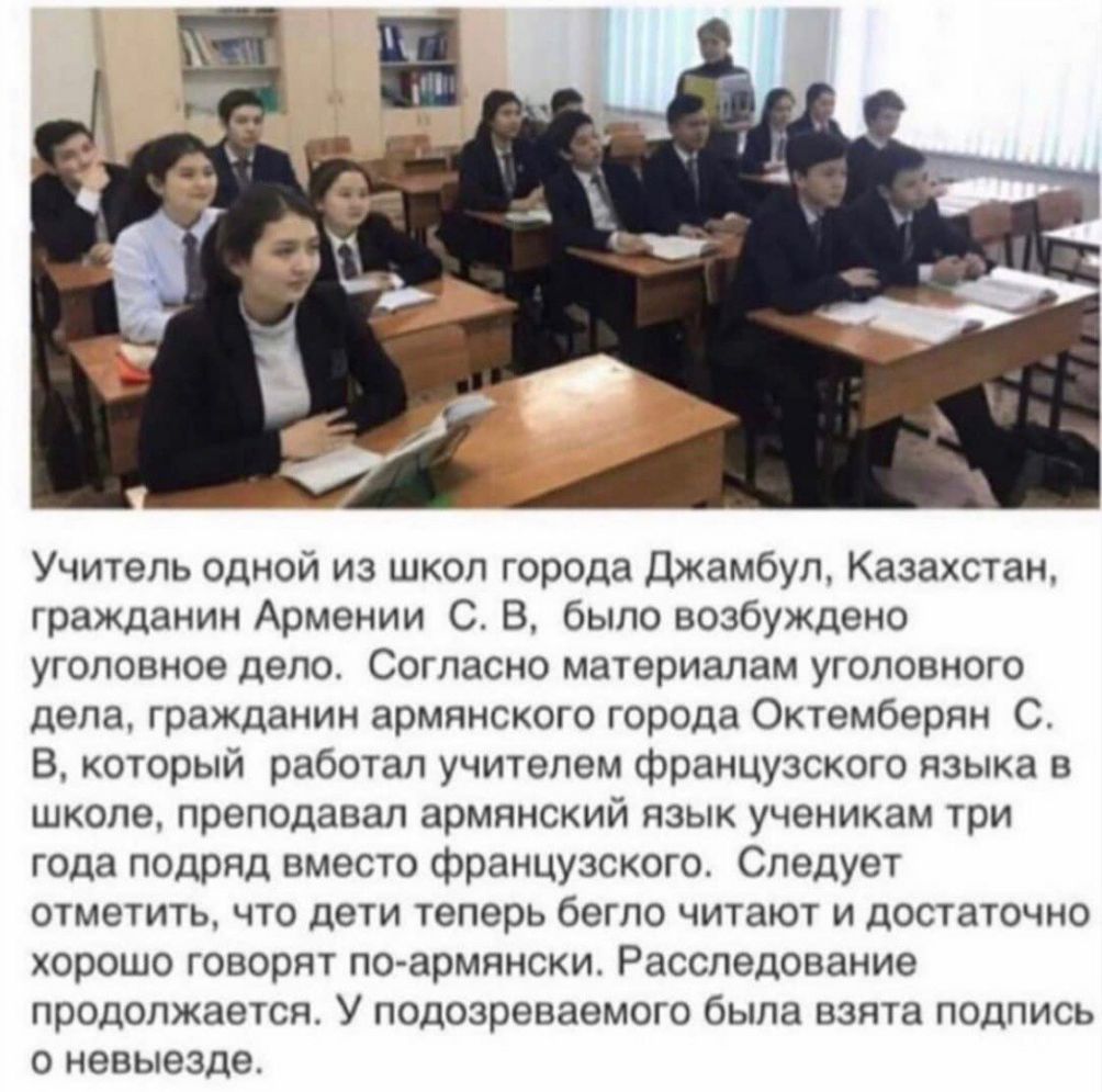 Учитель одной из школ города Джамбул Казахстан гражданин Армении С В было возбуждено уголовное дело Согласно материалам уголовного дела гражданин армянского города Октемберян С В который работал учителем французского языка в школе преподавал армянский язык ученикам три года подряд вместо французского Следует отметить что дети теперь бегло читают и достаточно хорошо говорят по армянски Расследовани