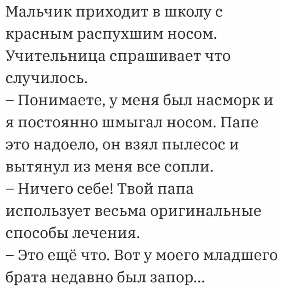 Мальчик приходит в школу с красным распухшим носом Учительница спрашивает что случилось Понимаете у меня был насморк и я постоянно шмыгал носом Папе это надоело он взял пылесос и вытянул из меня все сопли Ничего себе Твой папа использует весьма оригинальные способы лечения Это ещё что Вот у моего младшего брата недавно был запор