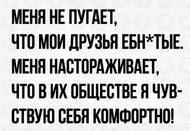 МЕНЯ НЕ ПУГАЕТ ЧТО МОИ ДРУЗЬЯ ЕБНТЫЕ МЕНЯ НАСТОРАЖИВАЕТ ЧТП В ИХ ОБЩЕСТВЕ Н ЧУВ СТВУЮ СЕБЯ КОМФОРТНО