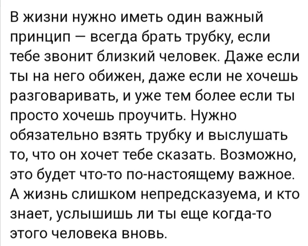 В жизни нужно иметь один важный принцип всегда брать трубку если тебе звонит близкий человек Даже если ты на него обижен даже если не хочешь разговаривать и уже тем более если ты просто хочешь проучить Нужно обязательно взять трубку и выслушать то что он хочет тебе сказать Возможно это будет что то по настоящему важное А жизнь слишком непредсказуем