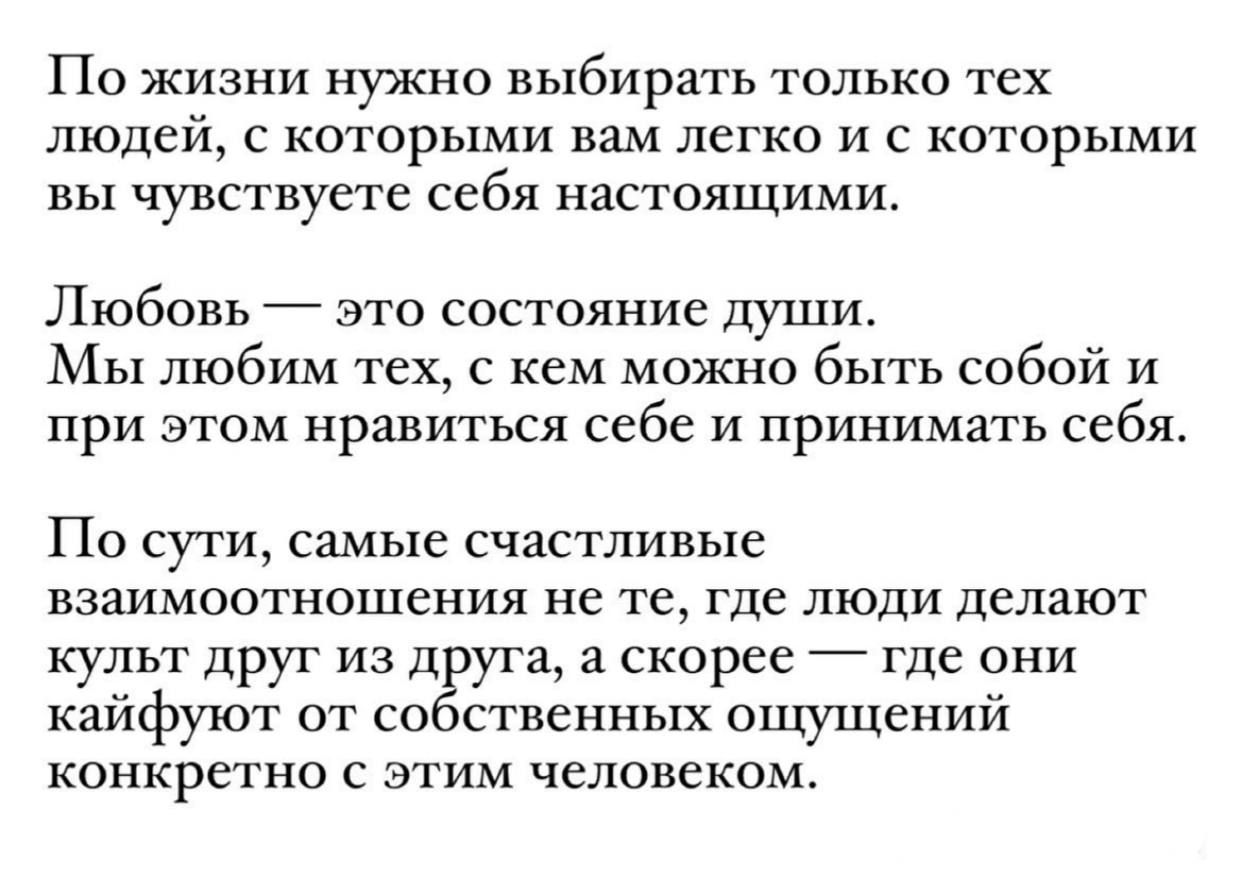 По жизни нужно выбирать только тех людей с которыми вам легко и с которыми вы чувствуете себя настоящими Любовь это состояние души Мы любим тех с кем можно быть собой и при этом нравиться себе и принимать себя По сути самые счастливые взаимоотношения не те где люди делают культ друг из друга а скорее где они кайфуют от собственных ощущений конкретн