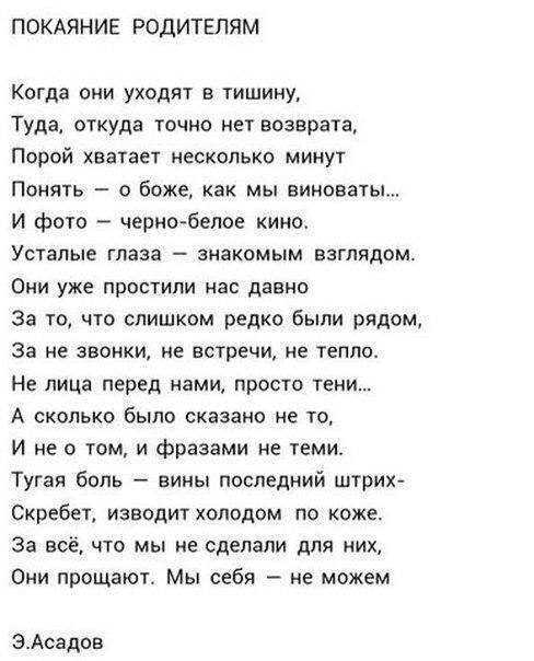 ПОКАЯНИЕ РОДИТЕЛЯМ Когда они уходят в тишину Туда откуда точно нет возврата Порой хватает несколько минут Понять о боже как мы виноваты И фото черно белое кино Усталые глаза знакомым взглядом Они уже простили нас давно За то что слишком редко были рядом За не звонки не встречи не тепло Не лица перед нами просто тени А сколько было сказано не то И н