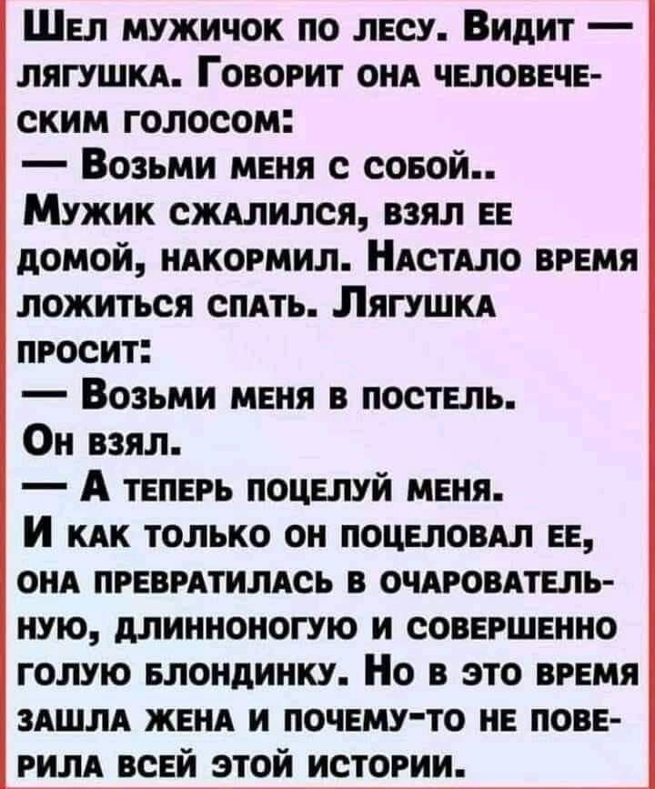 ШЕл мужичок по лЕСУ Видит ЛЯГУШКА ГОВОРИТ ОНА ЧЕЛОВЕЧЕ ским голосом Возьми МЕНЯ с СоБОЙ Мужик сжАЛИЛСЯ ВЗЯЛ ЕЕ дОМой НАКОРМИЛ НАСТАЛО ВРЕМЯ ложиться спАТЬ ЛягуШкА ПРОСИТ Возьми МЕНЯ В ПОСТЕЛЬ Он взял А тЕПЕРЬ ПОЦЕЛУЙ МЕНЯ И как только оН ПОЦЕЛОВАЛ ЕЕ ОНА ПРЕВРАТИЛАСЬ В ОЧАРОВАТЕЛЬ НУЮ ДЛИННОНОГУЮ И СОВЕРШЕННО ГОЛУЮ БЛОНДИНКУ Но В ЭТО ВРЕМЯ ЗАШЛА ЖЕ