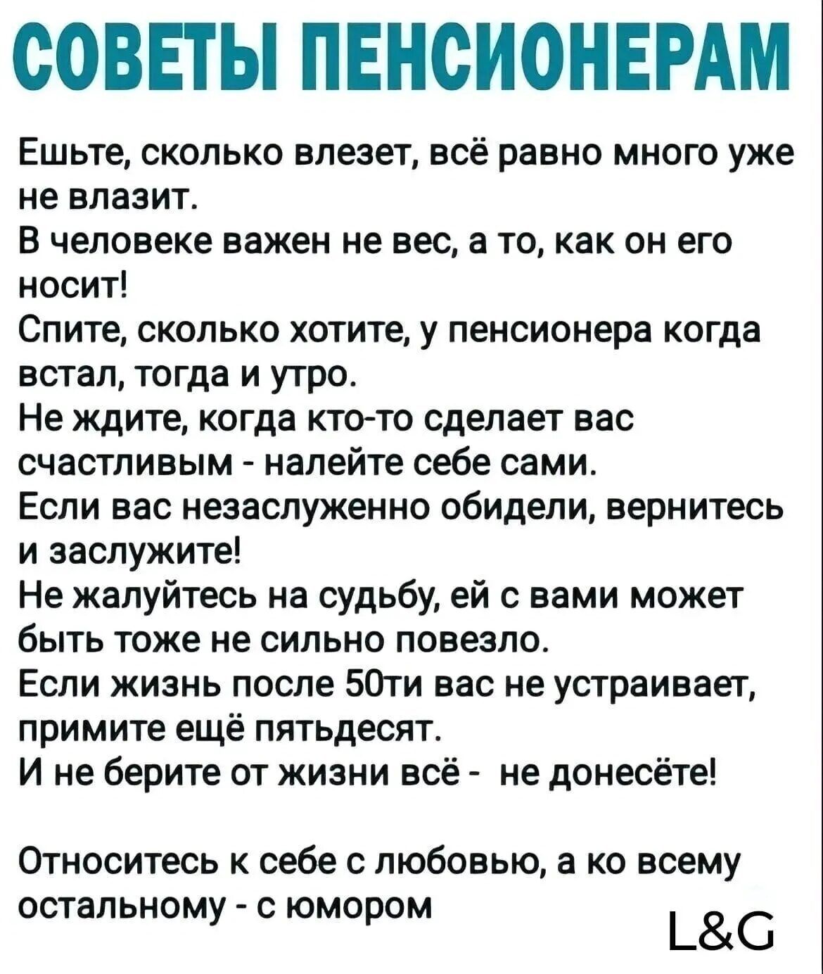 СОВЕТЫ ПЕНСИОНЕРАМ Ешьте сколько влезет всё равно много уже не влазит В человеке важен не вес а то как он его носит Спите сколько хотите у пенсионера когда встал тогда и утро Не ждите когда кто то сделает вас счастливым налейте себе сами Если вас незаслуженно обидели вернитесь и заслужите Не жалуйтесь на судьбу ей с вами может быть тоже не сильно п