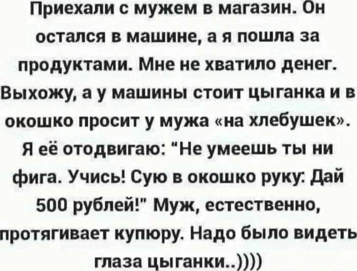 Приехали с мужем в магазин Он остался в машине а я пошла за продуктами Мне не хватило денег Выхожу а у машины стоит цыганка и в окошко просит у мужа на хлебушек Я её отодвигаю Не умеешь ты ни фига Учись Сую в окошко руку Дай 500 рублей Муж естественно протягивает купюру Надо было видеть глаза цыганки