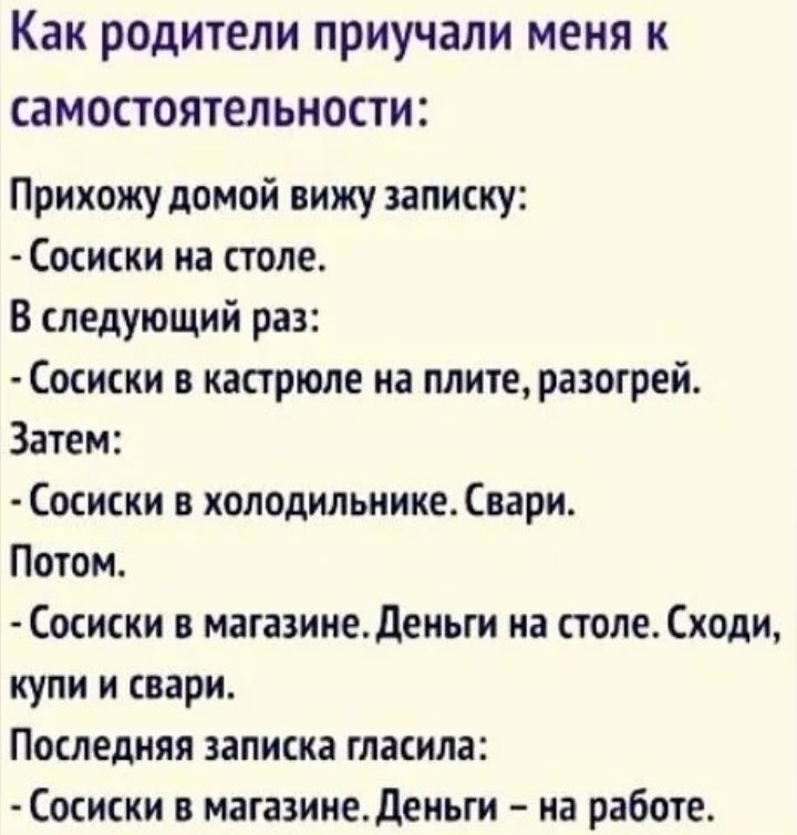 Как родители приучали меня к самостоятельности Прихожу домой вижу записку Сосиски на столе В следующий раз Сосиски в кастрюле на плите разогрей Затем Сосиски в холодильнике Свари Потом Сосиски в магазине Деньги на столе Сходи купи и свари Последняя записка гласила Сосиски в магазине Деньги на работе