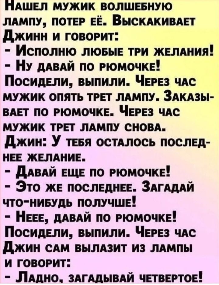 ПАШЕЛ МУЖИК ВОЛШЕБНУЮ ЛАМПУ ПОТЕР ЕЁ ВЫСКАКИВАЕТ Джинн и ГовоРИтТ Исполню ЛюБЫЕ ТРИ ЖЕЛАНИЯ Ну ДАВАЙ ПО РЮМОЧКЕ Посидели выпили ЧЕРЕЗ ЧАС МУЖИК ОПЯТЬ ТРЕТ ЛАМПУ ЗАКАЗЫ ВАЕТ ПО РЮМОЧКЕ ЧЕРЕЗ ЧАС МУЖИК ТРЕТ ЛАМПУ СНОВА Джин У тЕБЯ ОСТАЛОСЬ ПОСЛЕД НЕЕ ЖЕЛАНИЕ ДАВАЙ ЕЩЕ ПО РЮМОЧКЕ Это ЖЕ ПОСЛЕДНЕЕ ЗАГАДАЙ ЧТО НИБУДЬ ПОЛУЧШЕ НЕЕЕ ДАВАЙ ПО РЮМОЧКЕ Посиде