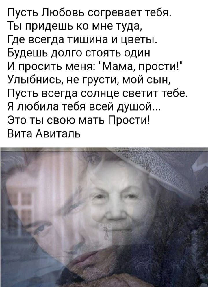 Пусть Любовь согревает тебя Ты придешь ко мне туда Где всегда тишина и цветы Будешь долго стоять один И просить меня Мама прости Улыбнись не грусти мой сын Пусть всегда солнце светит тебе Я любила тебя всей душой Это ты свою мать Прости Вита Авиталь