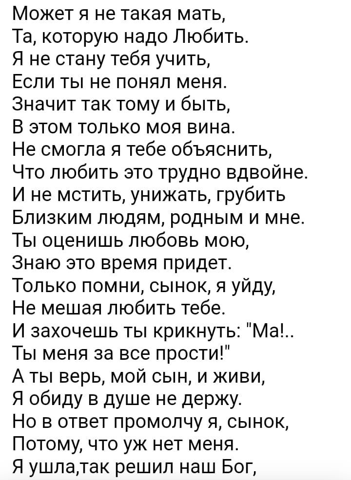 Может я не такая мать Та которую надо Любить Я не стану тебя учить Если ты не понял меня Значит так тому и быть В этом только моя вина Не смогла я тебе объяснить Что любить это трудно вдвойне И не мстить унижать грубить Близким людям родным и мне Ты оценишь любовь мою Знаю это время придет Только помни сынок я уйду Не мешая любить тебе И захочешь т