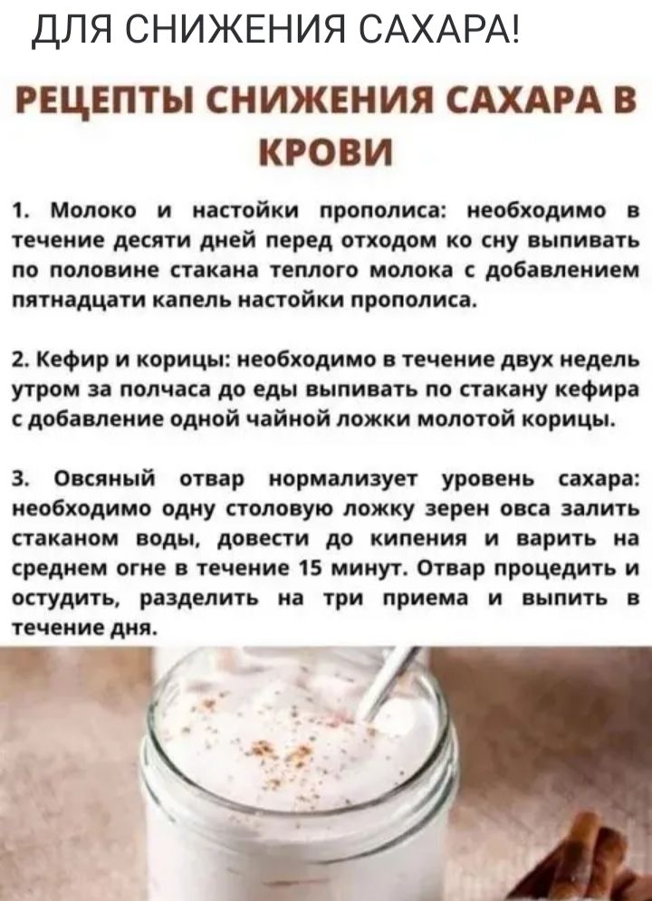 ДЛЯ СНИЖЕНИЯ САХАРА РЕЦЕПТЫ СНИЖЕНИЯ САХАРА В КРОВИ 1 Молоко и настойки прополиса необходимо в течение десяти дней перед отходом ко сну выпивать по половине стакана теплого молока с добавлением пятнадцати капель настойки прополиса 2 Кефир и корицы необходимо в течение двух недель утром за полчаса до еды выпивать по стакану кефира сдобавление одной 