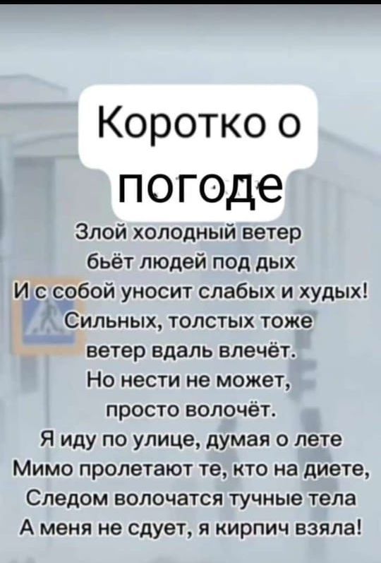 Коротко о погоде Злой холодный ветер бьёт людей под дых И с собои уносит слабых и худых Сипьных толстых тоже ветер вдаль влечёт Но нести не может просто волочёт Я иду по улице думая о лете Мимо пролетают те кто на диете Следом волочатся тучные тела А меня не сдует я кирпич взяла