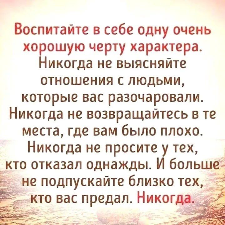 Воспитайте в себе одну очень хорошую черту характера Никогда не выясняйте отношения с людьми которые вас разочаровали Никогда не возвращайтесь в те места где вам было плохо Никогда не просите у тех кто отказал однажды И больше не подпускайте близко тех кто вас предал Никогда