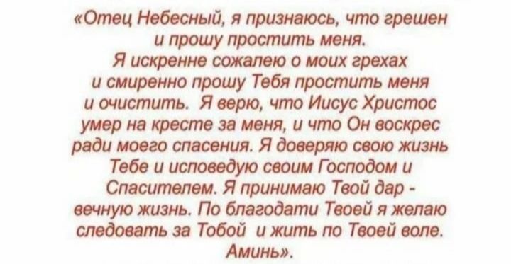 Отец Небесный я признаюсь что грешен и прошу простить меня Я искренне сожалею о моих грехах и смиренно прошу Тебя простить меня и очистить Я верю что Иисус Христос умер на кресте за меня и что Он воскрес ради моего спасения Я доверяю свою жизнь Тебе и исповедую своим Господом и Спасителем Я принимаю Твой дар вечную жизнь По благодати Твоей я желаю 