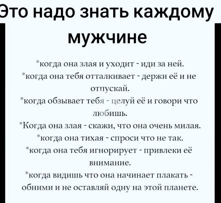 Это надо знать каждому мужчине когда она злая и уходит иди за ней когда она тебя отталкивает держи её и не отпускай когда обзывает тебя целуй её и говори что любишь Когда она злая ажи что она очень милая когда она тихая спроси что не так когда она тебя игнорирует привлеки её внимание когда видишь что она начинает плакать обними и не оставляй одну н