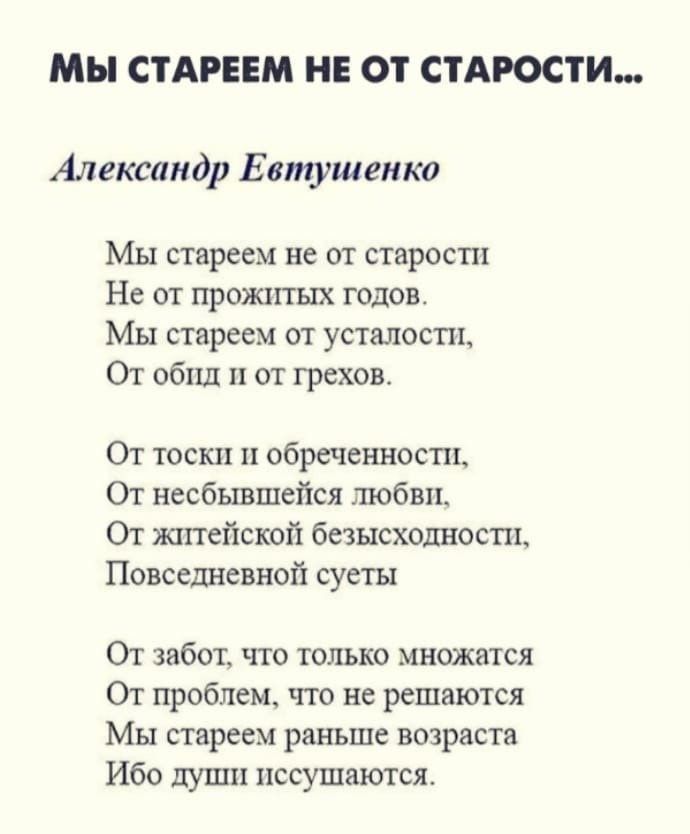 МЫ СТАРЕЕМ НЕ ОТ СТАРОСТИ Александр Евтушенко Мы стареем не от старости Не от прожитых годов МЫ стареем от усталости От обид и от грехов От тоски и обреченности От несбывшейся любви От житейской безысходности Повседневной суеты От забот что только множатся От проблем что не решаются Мы стареем раньше возраста Ибо души иссушаются