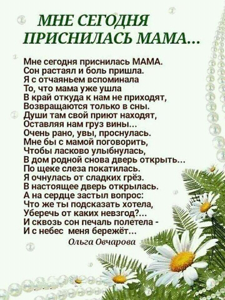 МНЕ СЕГОДНЯ ПРИСНИЛАСЬ МАМА Мне сегодня приснилась МАМА Сон растаял и боль пришла Я с отчаяньем вспоминала То что мама уже ушла В край откуда к нам не приходят Возвращаются только в сны Души там свой приют находят Оставляя нам груз вины Очень рано увы проснулась Мне бы с мамой поговорить Чтобы ласково улыбнулась В дом родной снова дверь открыть По 