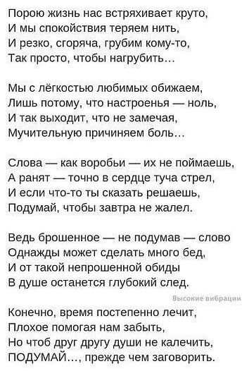 Порою жизнь нас встряхивает круто И мы спокойствия теряем нить И резко сгоряча грубим кому то Так просто чтобы нагрубить Мы с лёгкостью любимых обижаем Лишь потому что настроенья ноль И так выходит что не замечая Мучительную причиняем боль Слова как воробьи их не поймаешь А ранят точно в сердце туча стрел И если что то ты сказать решаешь Подумай чт