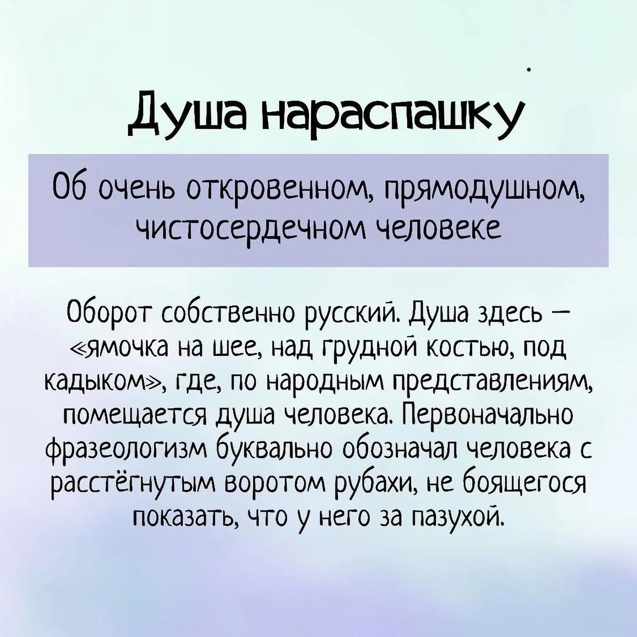 Душа нараспашку' 06 очень откровенном, прямодушном, чистосердечном человеке оборот собственно русский. Душа здесь  ямочка на шее, над грудной костью, под кадыком», где, по народным представлениям, помещается душа человека. Первоначально фразеологизм буквально обозначал человека с расстёгнутым воротом рубахи, не боящегося показать, что у него за пазухой.