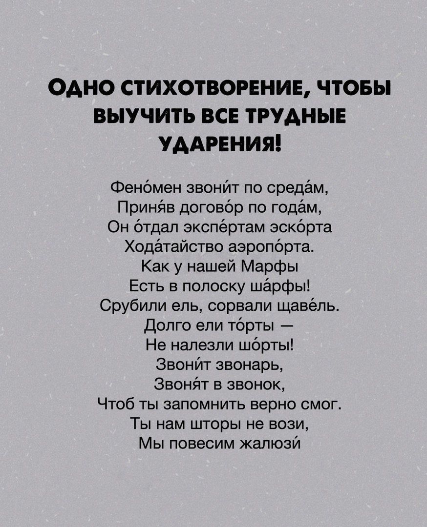 Одно стихотворение, чтобы выучить все трудные ударения! Фенбмен звонйт по средам, принв договбр по годам, он бтдал экспёртам эскбрта. Ходатайство аэропбрта. Как у нашей марфы есть в полоску шарфы! Срубили ель, сорвали щавёль. Долго ели тбрты  не налезли шбрты! Звонйт звонарь, звонят в звонок, чтоб ты запомнить верно смог. Ты нам шторы не вози, мы повесим жалюзй