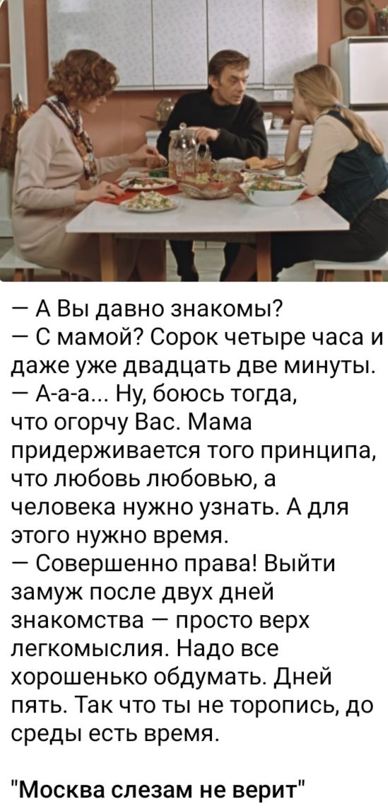 авы давно знакомы?  С мамой? Сорок четыре часа и даже уже двадцать две минуты.  Ааа... Ну, боюсь тогда, что огорчу вас. Мама придерживается того принципа, что любовь любовью, а человека нужно узнать. А для этого нужно время.  Совершенно права! Выйти замуж после двух дней знакомства  просто верх легкомыслия. Надо все хорошенько обдумать. Дней пять. Так что ты не торопись, до среды есть время. 