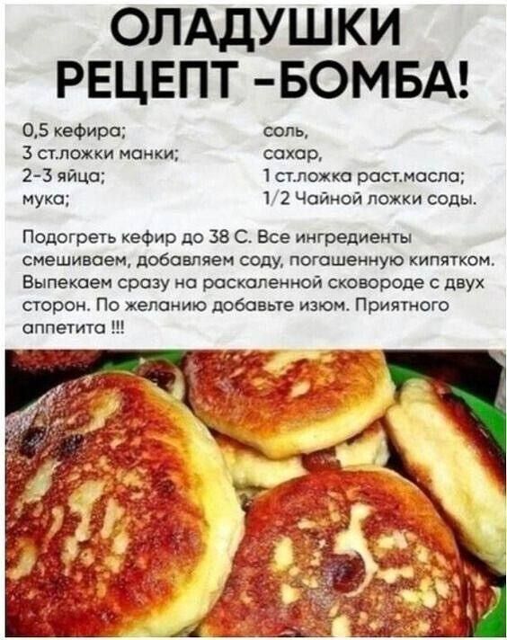 ОЛАДУШКИ РЕЦЕПТ -БОМБА!
0,5 кефира;
3 ст. ложки манки;
2-3 яйца;
мука;
соль,
сахар,
1 ст. ложка раст. масла;
1/2 Чайной ложки соды.

Подогреть кефир до 38 С. Все ингредиенты смешиваем, добавляем соду, погашенную кипятком.
Выпекаем сразу на раскаленной сковороде с двух сторон. По желанию добавьте изюм. Приятного аппетита !!!