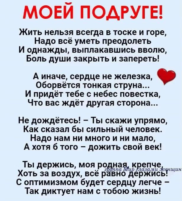 МОЕЙ ПОДРУГЕ! Жить нельзя всегда в тоске и горе, Надо всё уметь преодолеть И однажды, выплачивая свою боль душу закрыть и запрет! А иначе, сердце не железка, Оборвётся тонкая струна... И придёт тебе с неба повестка, Что вас ждёт другая сторона... Не дождёшься! – Ты скажи упря́мо, Как сказал бы сильный человек. Надо нам много и ни мало, А хоть б того - дождить свой век! Ты держись, моя родная, крепче Хоть за воздух, всё равно держись. С оптимизмом будет сердцу легче – Так диктуй мне на тобой жизнь!