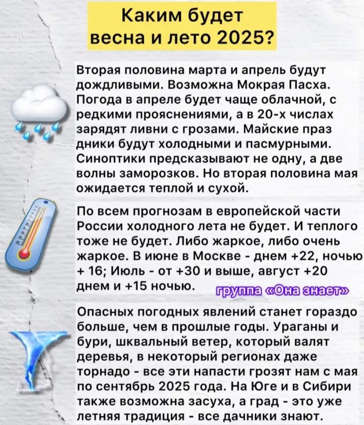 Каким будет весна и лето 2025?

Вторая половина марта и апрель будут дождливыми. Возможна Мокрая Пасха. Погода в апреле будет чаще облачной, с редкими прояснениями, а в 20-х числах зарядят ливни с грозами. Майские праздники будут холодными и пасмурными. Синоптики предсказывают не одну, а две волны заморозков. Но вторая половина мая ожидается теплой и сухой.

По всем прогнозам в европейской части России холодного лета не будет. И теплого тоже нет. Либо жаркое, либо очень жаркое. В июне в Москве - днем +32, ночью +20 днем и +15 ночью.

группа 