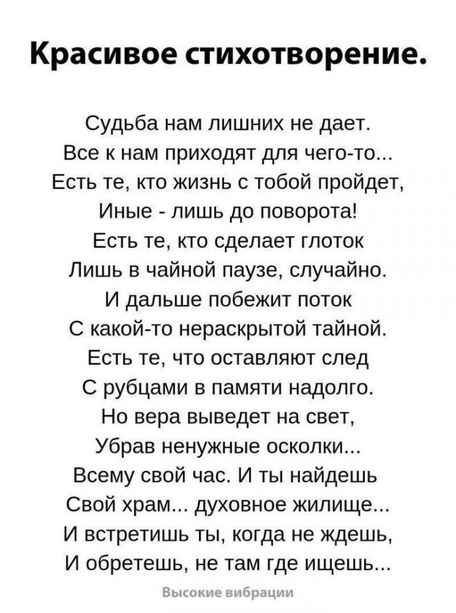 Красивое стихотворение.

Судьба нам лишних не даёт.
Все к нам приходят для чего-то...
Есть те, кто жизнь с тобой пройдёт,
Иные - лишь до поворота!
Есть те, кто сделает глоток
Лишь в чайной паузе, случайно.
И дальше побежит поток
С какой-то неразгаданной тайной.
Есть те, кто оставляют след
С рубцами в памяти надолго.
Но вера выведет на свет,
Убрав ненужные осколки.
Всем свой час. И ты найдёшь
Свой храм... духовное жилище...
И встретишь ты, когда жаждешь,
И обретёшь, не там где ищешь...