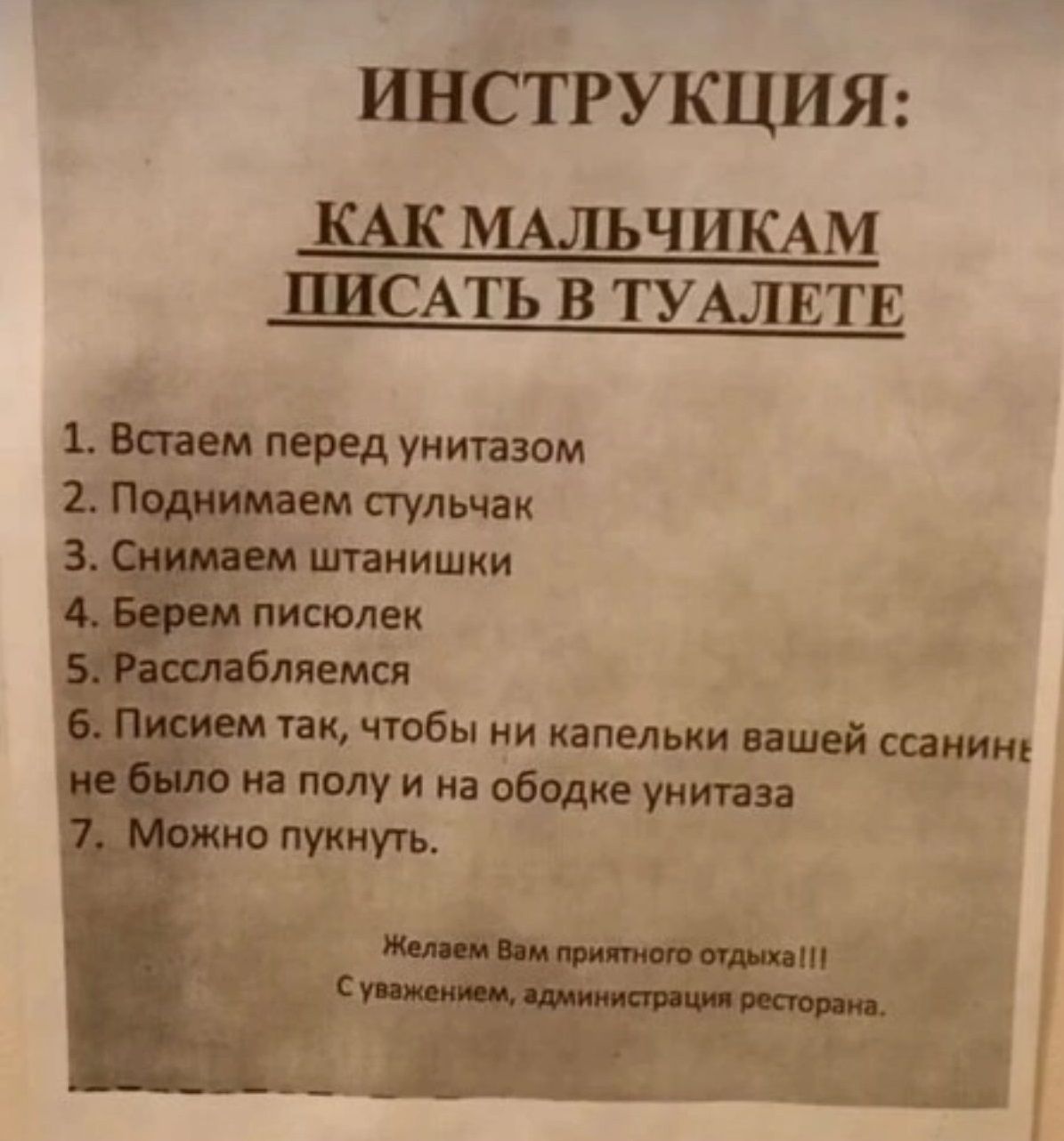 ИНСТРУКЦИЯ:
КАК МАЛЬЧИКАМ ПИСАТЬ В ТУАЛЕТЕ
1. Встаем перед унитазом
2. Поднимаем стульчак
3. Снимаем штанишки
4. Берем писюлек
5. Расслабляемся
6. Пишем так, чтобы ни капельки вашей ссины не было на полу и на ободке унитаза
7. Можно пунькнуть

Желаем Вам приятного отдыха!!!
С уважением, администрация ресторана.